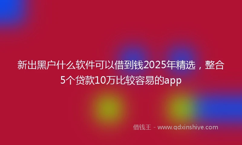 新出黑户什么软件可以借到钱2025年精选，整合5个贷款10万比较容易的app