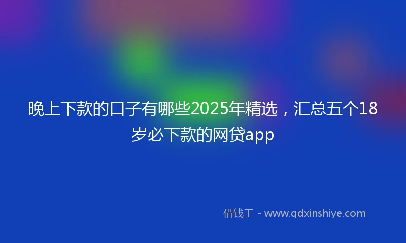 晚上下款的口子有哪些2025年精选，汇总五个18岁必下款的网贷app