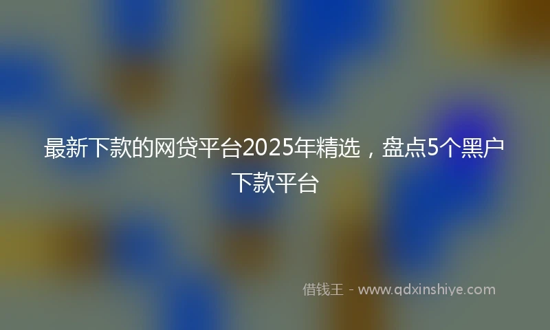 最新下款的网贷平台2025年精选，盘点5个黑户下款平台