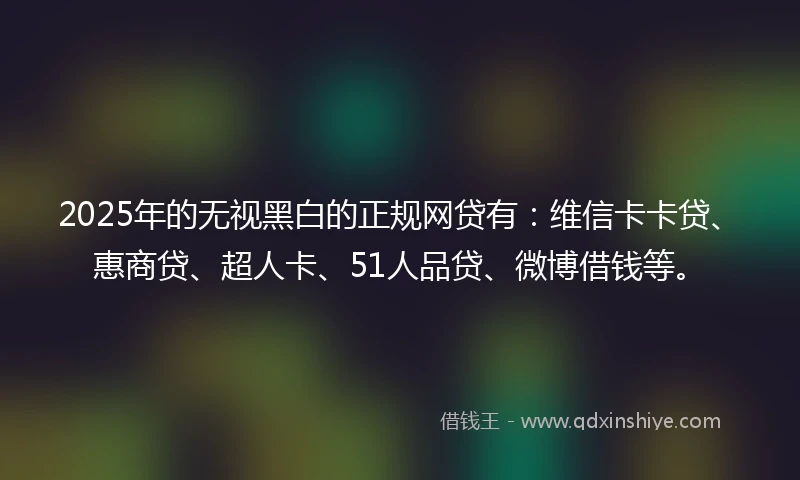 2025年的无视黑白的正规网贷有：维信卡卡贷、惠商贷、超人卡、51人品贷、微博借钱等。