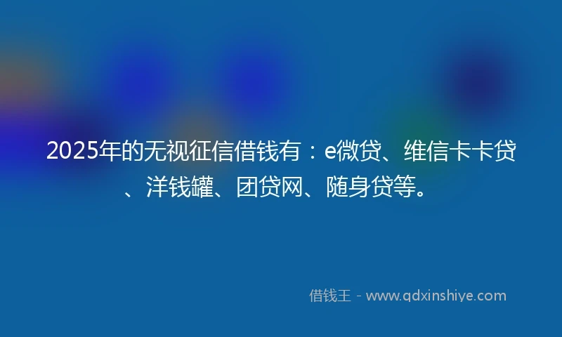 2025年的无视征信借钱有：e微贷、维信卡卡贷、洋钱罐、团贷网、随身贷等。