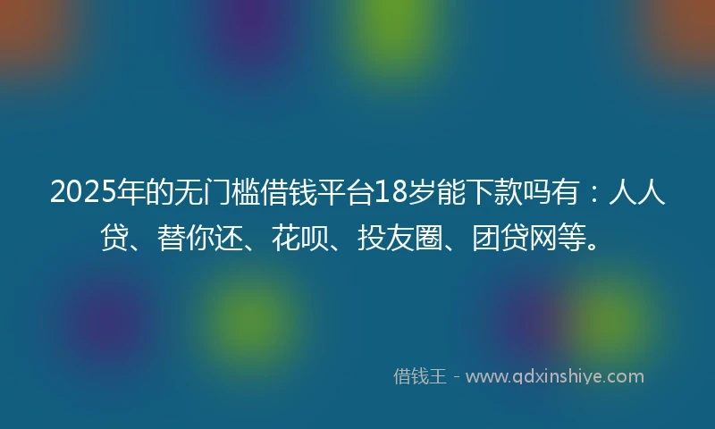 2025年的无门槛借钱平台18岁能下款吗有：人人贷、替你还、花呗、投友圈、团贷网等。