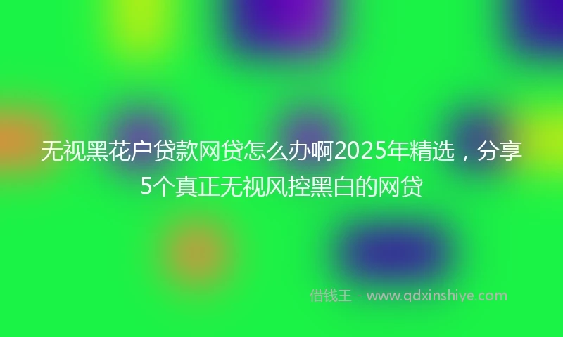 无视黑花户贷款网贷怎么办啊2025年精选，分享5个真正无视风控黑白的网贷