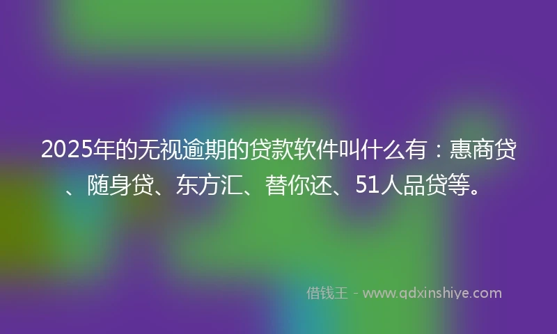2025年的无视逾期的贷款软件叫什么有:惠商贷、随身贷、东方汇、替你还、51人品贷等。
