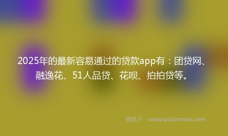 2025年的最新容易通过的贷款app有：团贷网、融逸花、51人品贷、花呗、拍拍贷等。