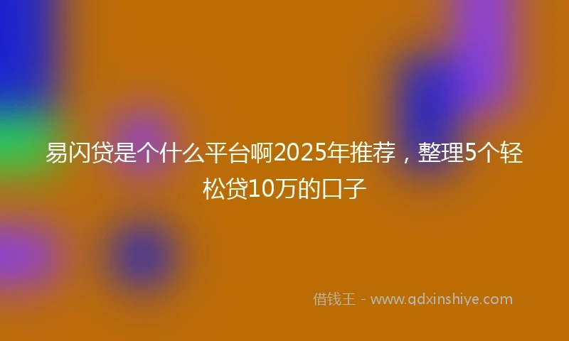 易闪贷是个什么平台啊2025年推荐，整理5个轻松贷10万的口子