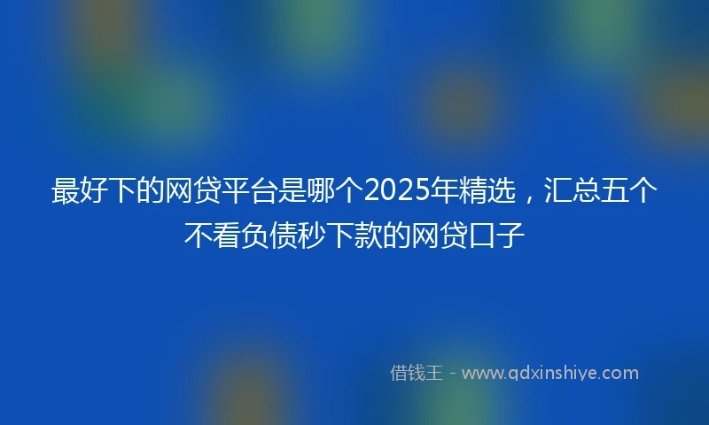 最好下的网贷平台是哪个2025年精选，汇总五个不看负债秒下款的网贷口子
