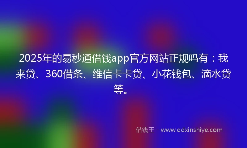 2025年的易秒通借钱app官方网站正规吗有：我来贷、360借条、维信卡卡贷、小花钱包、滴水贷等。