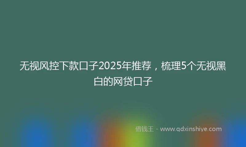 无视风控下款口子2025年推荐，梳理5个无视黑白的网贷口子