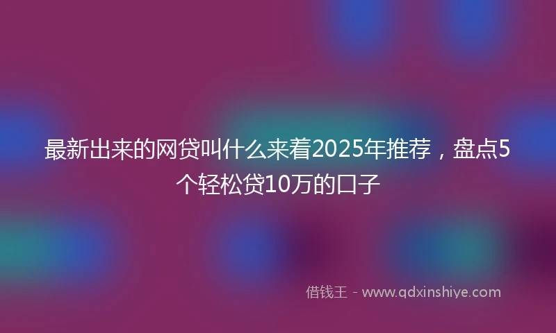 最新出来的网贷叫什么来着2025年推荐,盘点5个轻松贷10万的口子