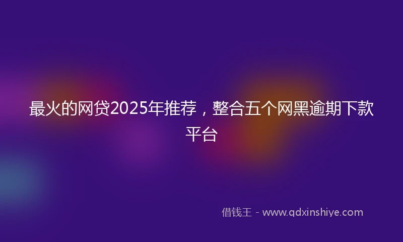 最火的网贷2025年推荐，整合五个网黑逾期下款平台