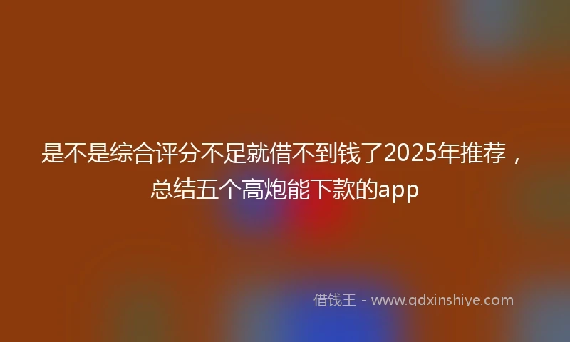 是不是综合评分不足就借不到钱了2025年推荐，总结五个高炮能下款的app