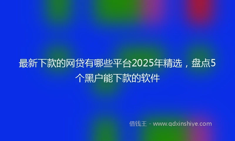 最新下款的网贷有哪些平台2025年精选，盘点5个黑户能下款的软件