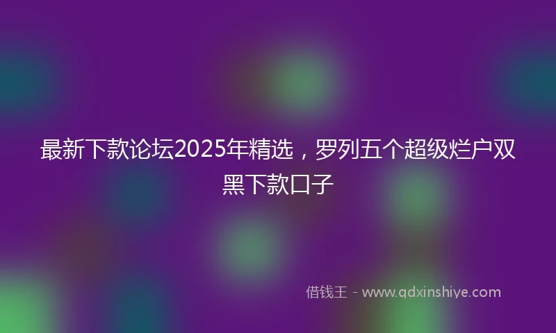 最新下款论坛2025年精选，罗列五个超级烂户双黑下款口子