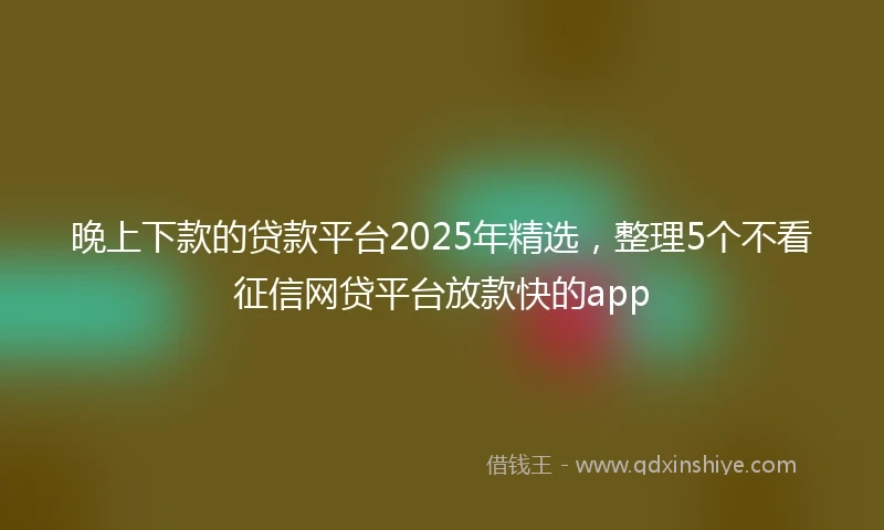 晚上下款的贷款平台2025年精选，整理5个不看征信网贷平台放款快的app