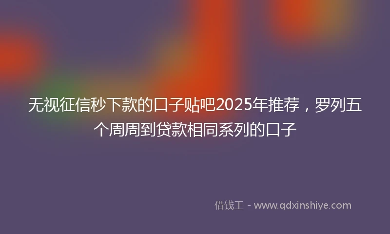 无视征信秒下款的口子贴吧2025年推荐，罗列五个周周到贷款相同系列的口子