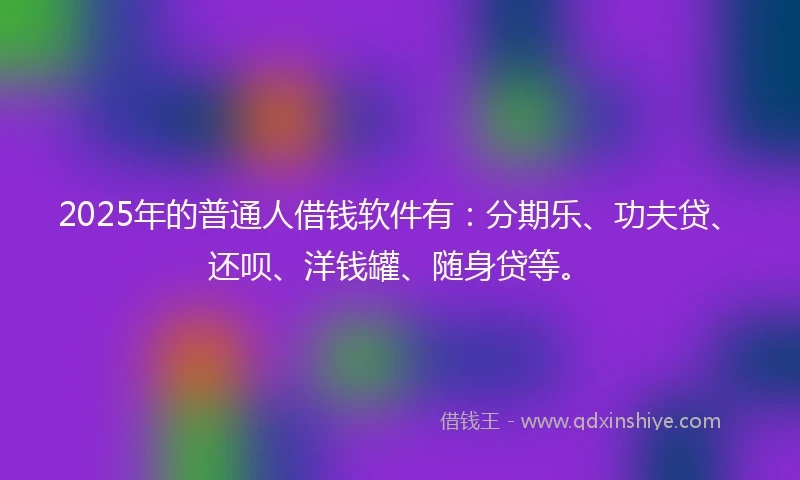 2025年的普通人借钱软件有：分期乐、功夫贷、还呗、洋钱罐、随身贷等。