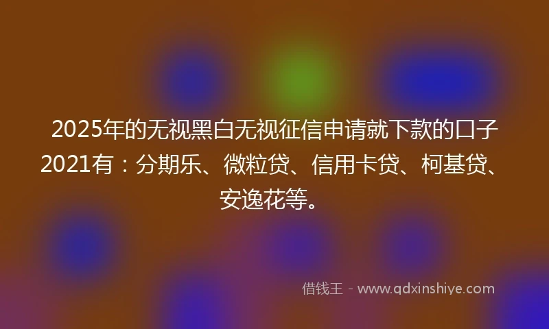 2025年的无视黑白无视征信申请就下款的口子2021有：分期乐、微粒贷、信用卡贷、柯基贷、安逸花等。