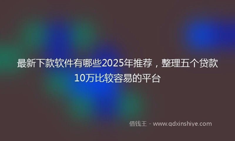 最新下款软件有哪些2025年推荐,整理五个贷款10万比较容易的平台