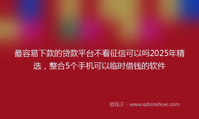 最容易下款的贷款平台不看征信可以吗2025年精选，整合5个手机可以临时借钱的软件