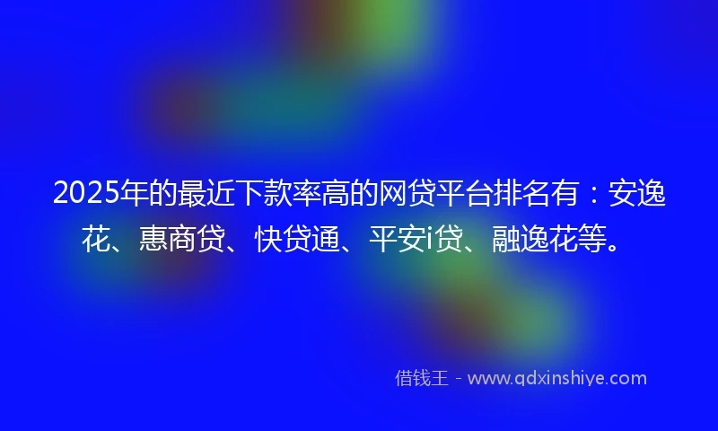 2025年的最近下款率高的网贷平台排名有：安逸花、惠商贷、快贷通、平安i贷、融逸花等。