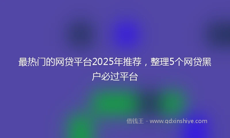 最热门的网贷平台2025年推荐，整理5个网贷黑户必过平台