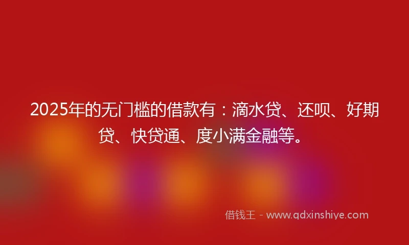 2025年的无门槛的借款有：滴水贷、还呗、好期贷、快贷通、度小满金融等。