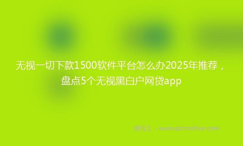 无视一切下款1500软件平台怎么办2025年推荐，盘点5个无视黑白户网贷app