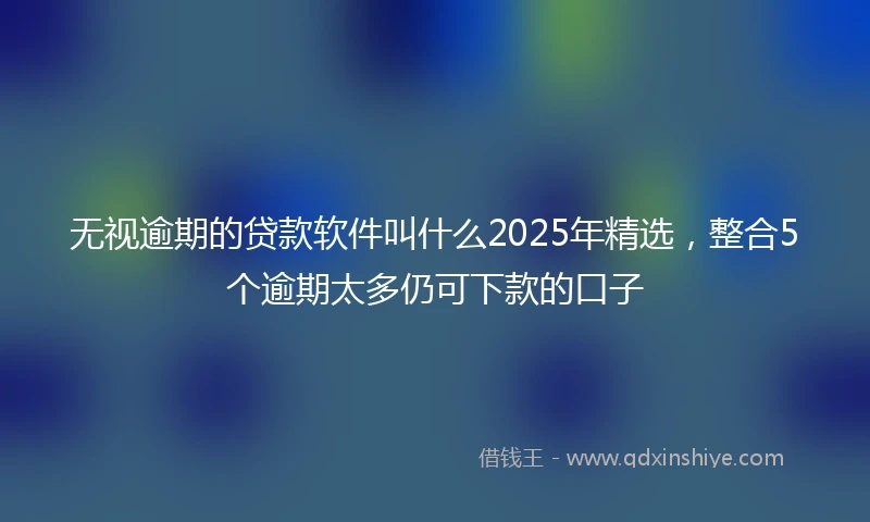 无视逾期的贷款软件叫什么2025年精选，整合5个逾期太多仍可下款的口子