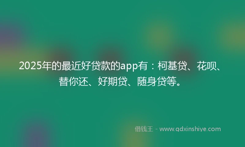 2025年的最近好贷款的app有：柯基贷、花呗、替你还、好期贷、随身贷等。