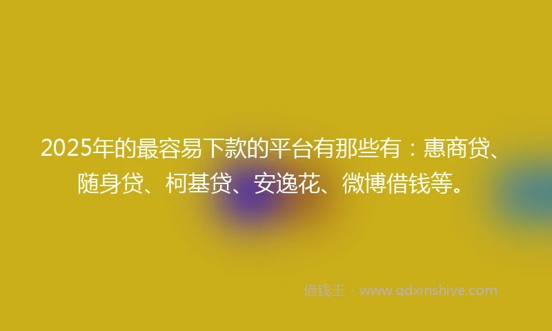 2025年的最容易下款的平台有那些有：惠商贷、随身贷、柯基贷、安逸花、微博借钱等。