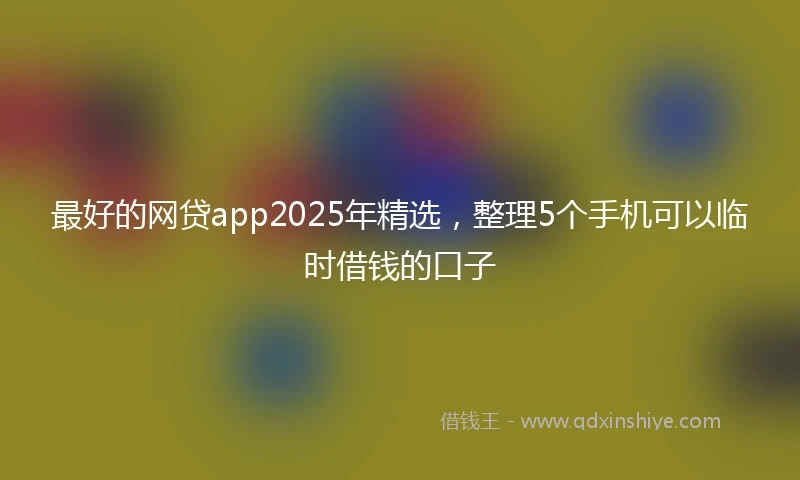 最好的网贷app2025年精选，整理5个手机可以临时借钱的口子