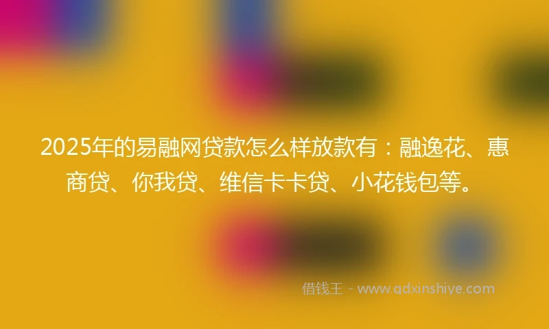 2025年的易融网贷款怎么样放款有：融逸花、惠商贷、你我贷、维信卡卡贷、小花钱包等。