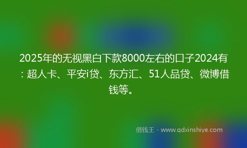 2025年的无视黑白下款8000左右的口子2024有：超人卡、平安i贷、东方汇、51人品贷、微博借钱等。
