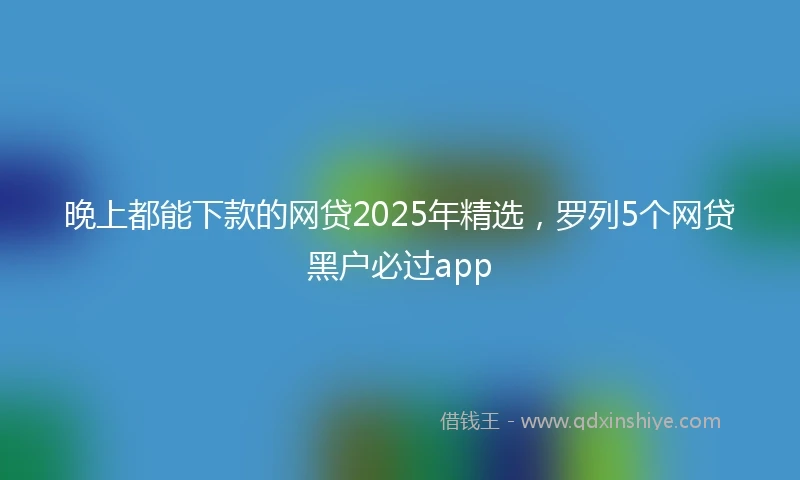晚上都能下款的网贷2025年精选，罗列5个网贷黑户必过app