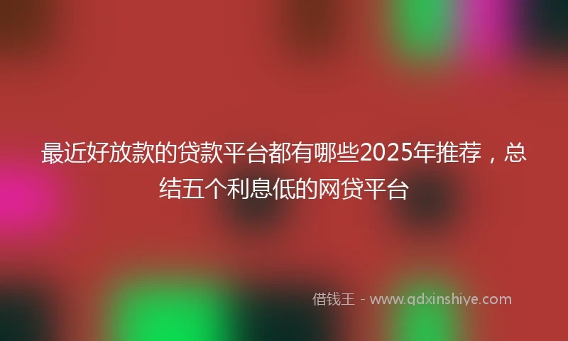最近好放款的贷款平台都有哪些2025年推荐，总结五个利息低的网贷平台