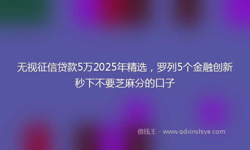 无视征信贷款5万2025年精选，罗列5个金融创新秒下不要芝麻分的口子
