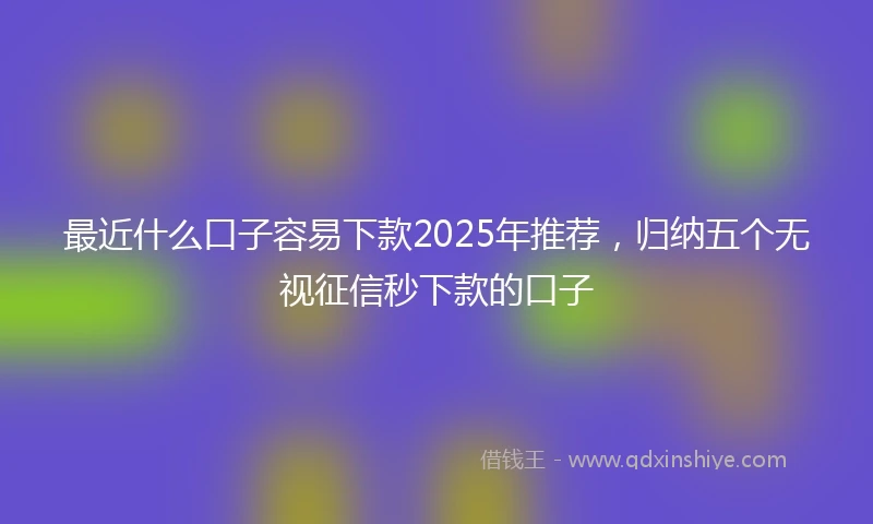 最近什么口子容易下款2025年推荐，归纳五个无视征信秒下款的口子