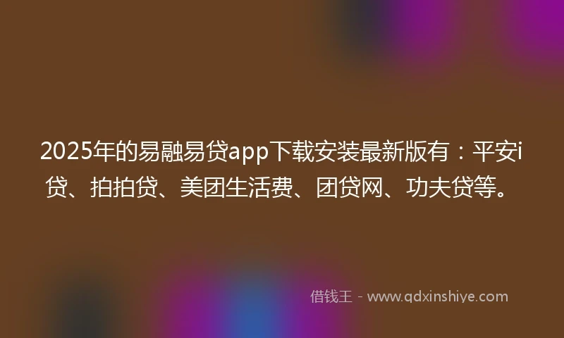 2025年的易融易贷app下载安装最新版有：平安i贷、拍拍贷、美团生活费、团贷网、功夫贷等。
