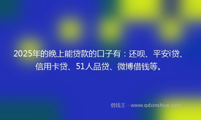 2025年的晚上能贷款的口子有：还呗、平安i贷、信用卡贷、51人品贷、微博借钱等。