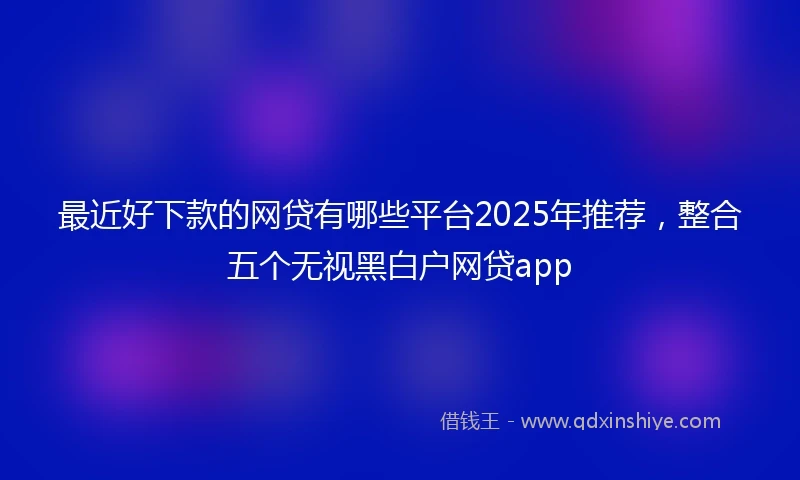 最近好下款的网贷有哪些平台2025年推荐，整合五个无视黑白户网贷app
