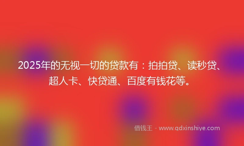 2025年的无视一切的贷款有：拍拍贷、读秒贷、超人卡、快贷通、百度有钱花等。