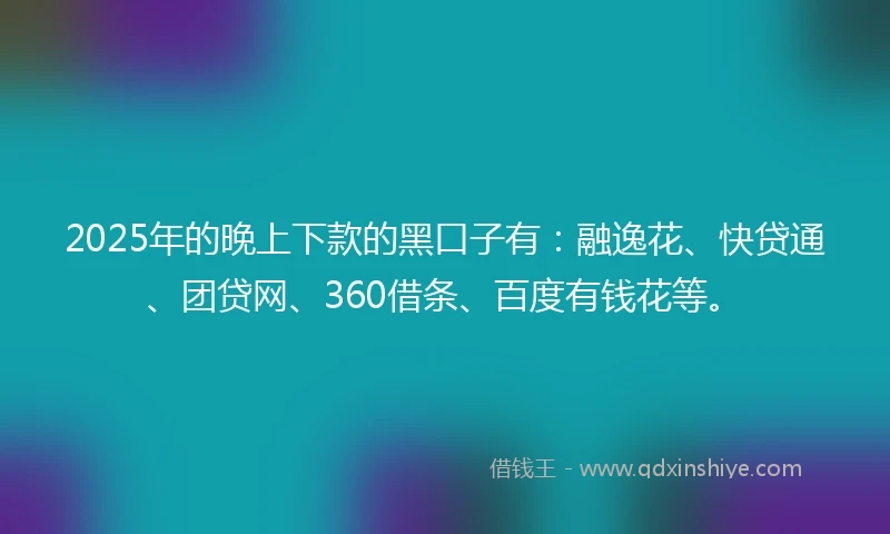 2025年的晚上下款的黑口子有：融逸花、快贷通、团贷网、360借条、百度有钱花等。