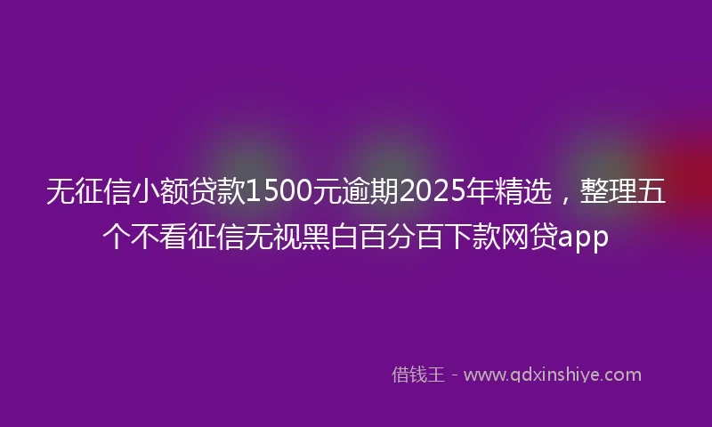 无征信小额贷款1500元逾期2025年精选，整理五个不看征信无视黑白百分百下款网贷app