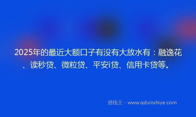 2025年的最近大额口子有没有大放水有：融逸花、读秒贷、微粒贷、平安i贷、信用卡贷等。