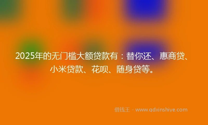 2025年的无门槛大额贷款有：替你还、惠商贷、小米贷款、花呗、随身贷等。