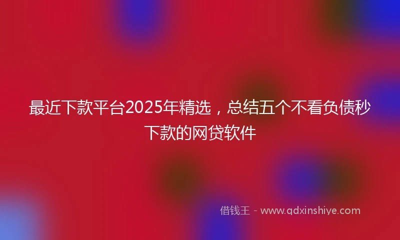 最近下款平台2025年精选,总结五个不看负债秒下款的网贷软件
