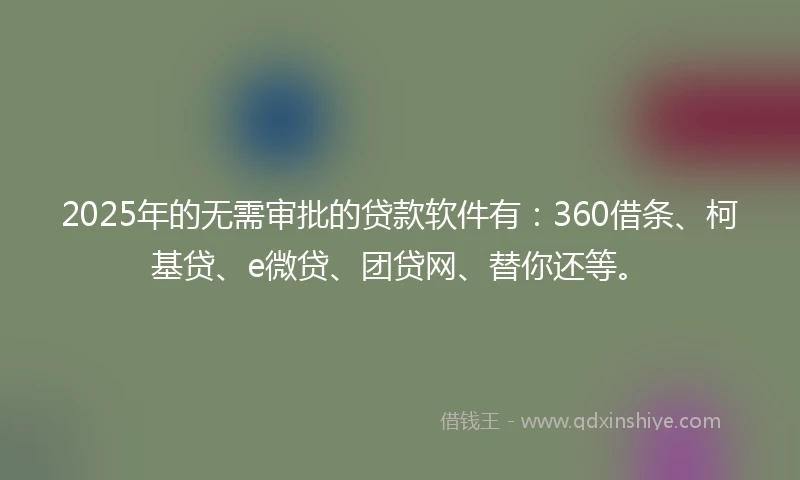 2025年的无需审批的贷款软件有：360借条、柯基贷、e微贷、团贷网、替你还等。