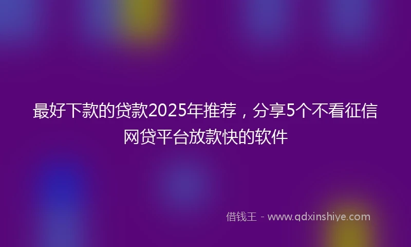 最好下款的贷款2025年推荐，分享5个不看征信网贷平台放款快的软件