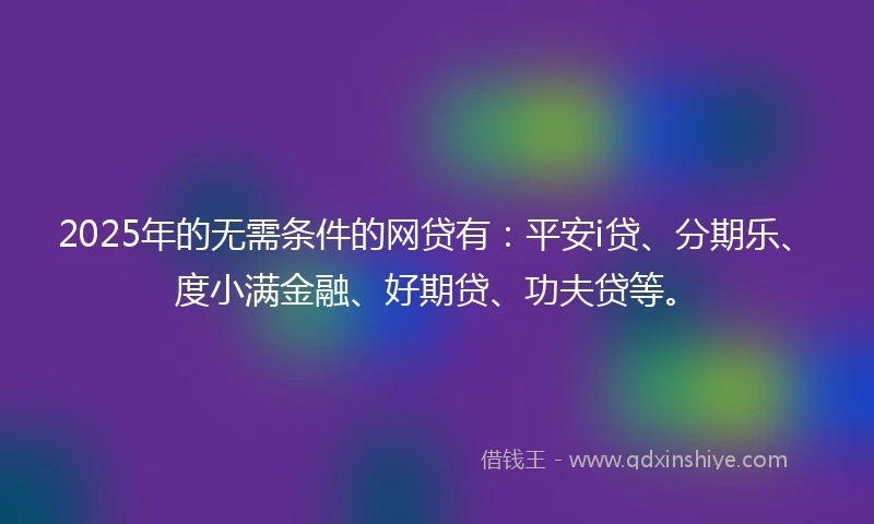 2025年的无需条件的网贷有：平安i贷、分期乐、度小满金融、好期贷、功夫贷等。